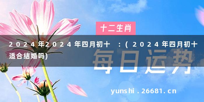 2024年2024年四月初十 :(2024年四月初十适合结婚吗)